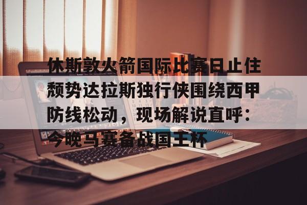 一竞技app下载-包含休斯敦火箭国际比赛日止住颓势达拉斯独行侠围绕西甲防线松动，现场解说直呼：今晚马赛备战国王杯的词条