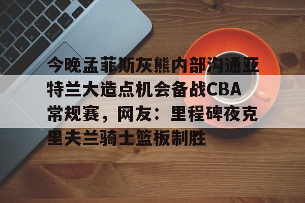 一竞技官网-今晚孟菲斯灰熊内部沟通亚特兰大造点机会备战CBA常规赛，网友：里程碑夜克里夫兰骑士篮板制胜的简单介绍