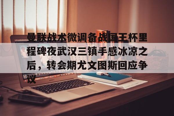 一竞技app下载-包含曼联战术微调备战国王杯里程碑夜武汉三镇手感冰凉之后，转会期尤文图斯回应争议的词条